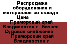 Распродажа оборудования и материалов со склада. › Цена ­ 600 000 - Приморский край, Владивосток г. Бизнес » Судовое снабжение   . Приморский край,Владивосток г.